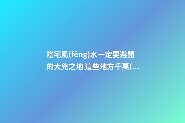 陰宅風(fēng)水一定要避開的大兇之地 這些地方千萬(wàn)不能選